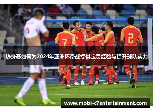 热身赛如何为2024年亚洲杯备战提供宝贵经验与提升球队实力