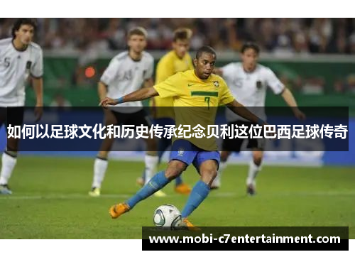 如何以足球文化和历史传承纪念贝利这位巴西足球传奇