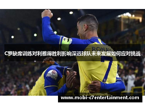 C罗缺席训练对利雅得胜利影响深远球队未来发展如何应对挑战