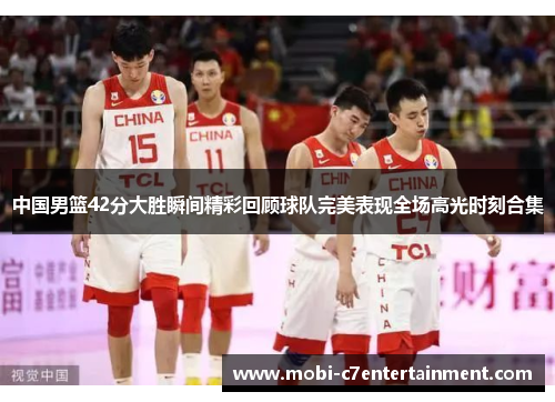 中国男篮42分大胜瞬间精彩回顾球队完美表现全场高光时刻合集
