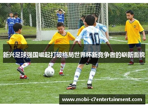 新兴足球强国崛起打破格局世界杯新竞争者的崭新面貌 新兴足球强国崛起打破格局世界杯新竞争者的崭新面貌