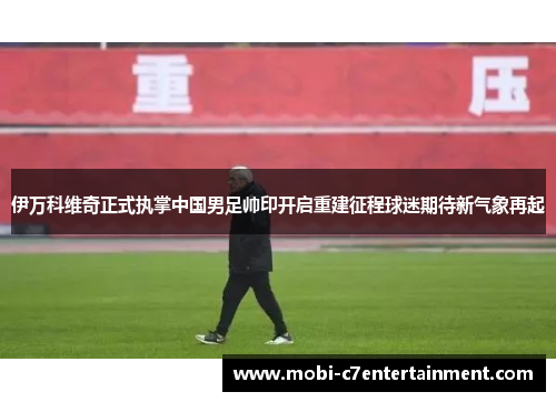伊万科维奇正式执掌中国男足帅印开启重建征程球迷期待新气象再起 伊万科维奇正式执掌中国男足帅印开启重建征程球迷期待新气象再起