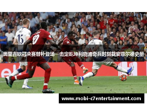 奥里吉欧冠决赛替补登场一击定乾坤利物浦奇兵时刻载安菲尔德史册