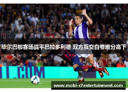 毕尔巴鄂客场战平巴拉多利德 双方互交白卷难分高下 毕尔巴鄂客场战平巴拉多利德 双方互交白卷难分高下