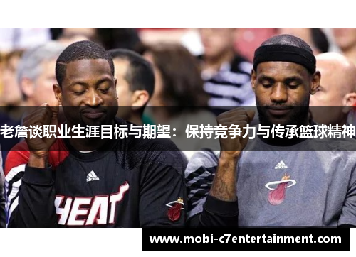 老詹谈职业生涯目标与期望:保持竞争力与传承篮球精神 老詹谈职业生涯目标与期望:保持竞争力与传承篮球精神